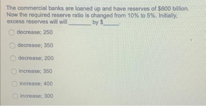 The commercial banks are loaned up and have reserves of $600 billion.
Now the required reserve ratio is changed from 10% to 5%. Initially,
excess reserves will will
by $
decrease; 250
decrease; 350
O decrease; 200
increase; 350
increase; 400
increase; 300