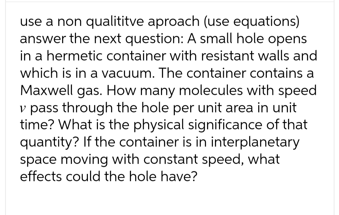 use a non qualititve aproach (use equations)
answer the next question: A small hole opens
in a hermetic container with resistant walls and
which is in a vacuum. The container contains a
Maxwell gas. How many molecules with speed
v pass through the hole per unit area in unit
time? What is the physical significance of that
quantity? If the container is in interplanetary
space moving with constant speed, what
effects could the hole have?