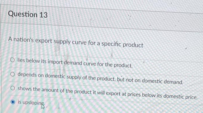 Question 13
A nation's export supply curve for a specific product
O lies below its import demand curve for the product.
O depends on domestic supply of the product, but not on domestic demand.
O shows the amount of the product it will export at prices below its domestic price.
is upsloping