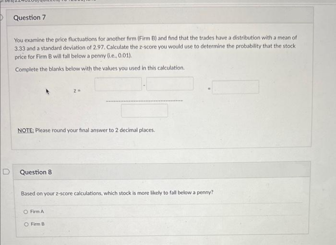 U
Question 7
You examine the price fluctuations for another firm (Firm B) and find that the trades have a distribution with a mean of
3.33 and a standard deviation of 2.97. Calculate the z-score you would use to determine the probability that the stock
price for Firm B will fall below a penny (i.e., 0.01).
Complete the blanks below with the values you used this calculation.
NOTE: Please round your final answer to 2 decimal places.
Question 8
Based on your z-score calculations, which stock is more likely to fall below a penny?
O Firm A
O Firm B