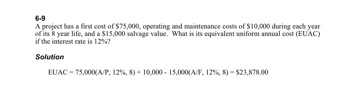 6-9
A project has a first cost of $75,000, operating and maintenance costs of $10,000 during each year
of its 8 year life, and a $15,000 salvage value. What is its equivalent uniform annual cost (EUAC)
if the interest rate is 12%?
Solution
EUAC = 75,000(A/P, 12%, 8) + 10,000 - 15,000(A/F, 12%, 8) = $23,878.00
