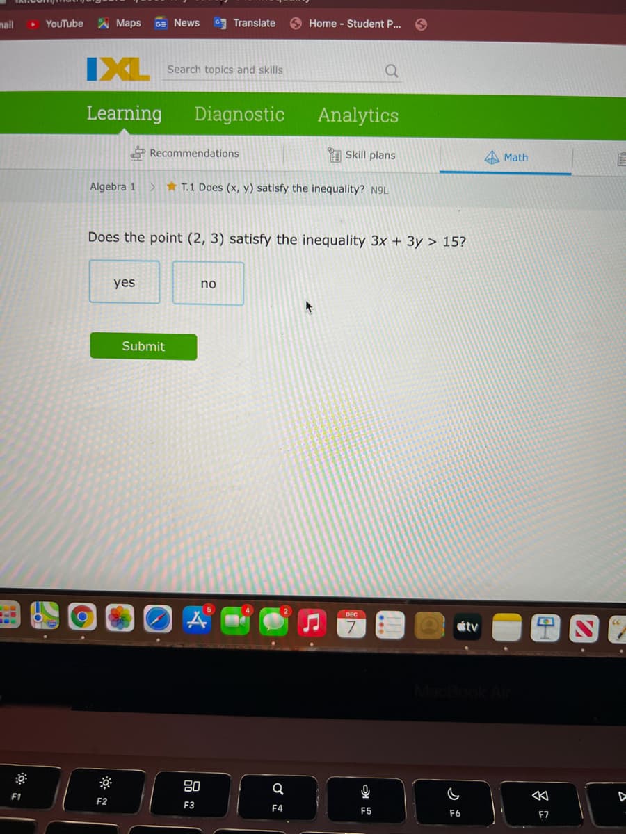 nail
YouTube
A Maps
GE News
Translate
Home - Student P...
IXL
Search topics and skills
Learning
Diagnostic
Analytics
*Recommendations
A Skill plans
Math
Algebra 1
* T.1 Does (x, y) satisfy the inequality? N9L
Does the point (2, 3) satisfy the inequality 3x + 3y > 15?
yes
no
Submit
DEC
étv
80
F1
F2
F3
F4
F5
F6
E7
