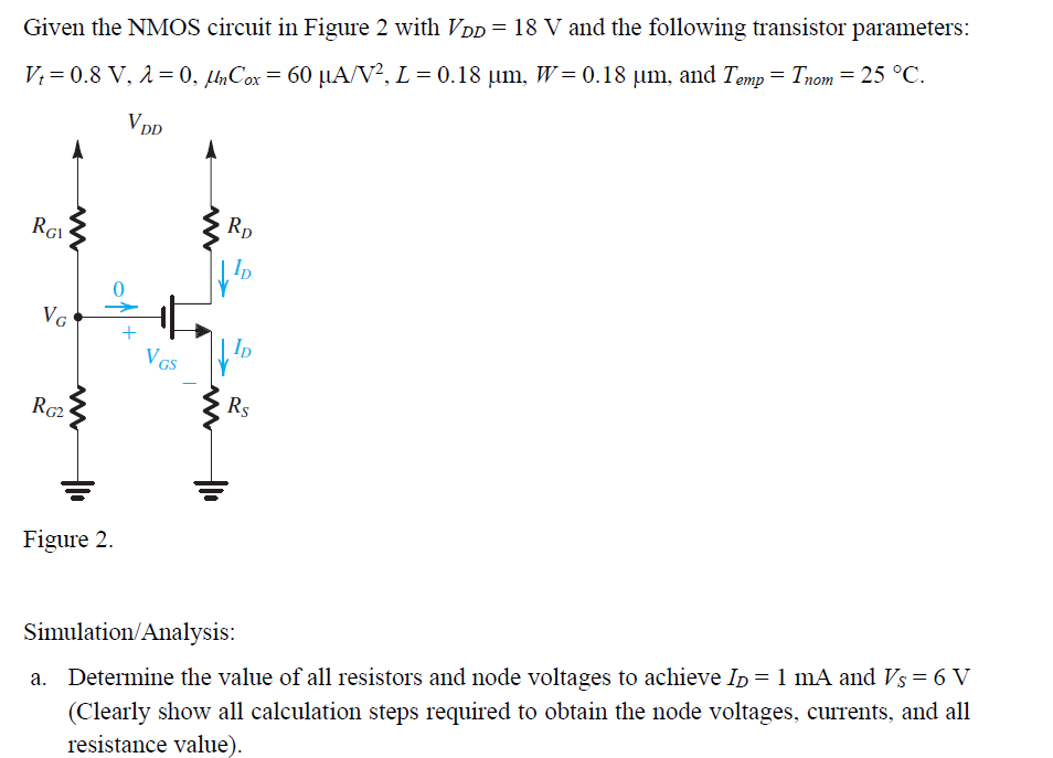 Given the NMOS circuit in Figure 2 with VDD = 18 V and the following transistor parameters:
V₁=0.8 V, λ = 0, µnCox = 60 µA/V², L = 0.18 µm, W=0.18 µm, and Temp = Tnom = 25 °C.
VDD
RD
VID
VID
Rs
RG2
Figure 2.
Simulation/Analysis:
a. Determine the value of all resistors and node voltages to achieve ID = 1 mA and Vs = 6 V
(Clearly show all calculation steps required to obtain the node voltages, currents, and all
resistance value).
m
RGI
Va
No
Vas