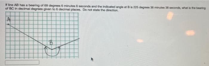 H line AB has a bearing of 69 degrees 6 minutes 6 seconds and the indicated angle at B is 225 degrees 36 minutes 38 seconds, what is the bearing
of BC in decimal degrees given to 6 decimal places. Do not state the direction.
