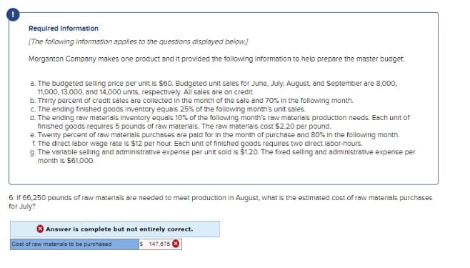 Required Information
[The following information applies to the questions displayed below]
Morganton Company makes one product and it provided the following information to help prepare the master budget
a. The budgeted selling price per unit is $60. Budgeted unit sales for June, July, August, and September are 8,000,
11,000, 13,000, and 14,000 units, respectively. All sales are on credit.
b. Thirty percent of credit sales are collected in the month of the sale and 70% In the following month.
c. The ending finished goods Inventory equals 25% of the following month's unit sales.
d. The ending raw materials inventory equals 10% of the following month's raw materials production needs. Each unit of
finished goods requires 5 pounds of raw materials. The raw materials cost $2.20 per pound.
e. Twenty percent of raw materials purchases are paid for in the month of purchase and 80% in the following month.
f. The direct labor wage rate is $12 per hour. Each unit of finished goods requires two direct labor-hours.
g. The variable selling and administrative expense per unit sold is $1.20. The fixed selling and administrative expense per
month is $61,000.
6. If 66,250 pounds of raw materials are needed to meet production in August, what is the estimated cost of raw materials purchases
for July?
Answer is complete but not entirely correct.
Cost of raw materials to be purchased
$ 147,675