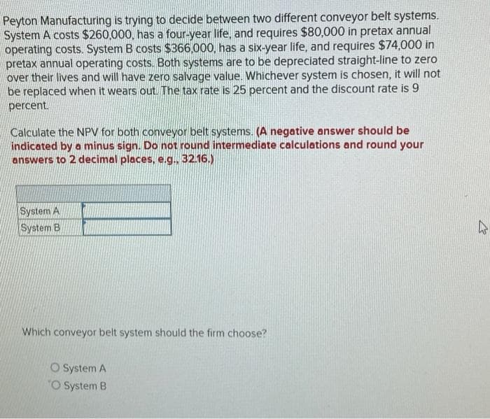 Peyton Manufacturing is trying to decide between two different conveyor belt systems.
System A costs $260,000, has a four-year life, and requires $80,000 in pretax annual
operating costs. System B costs $366,000, has a six-year life, and requires $74,000 in
pretax annual operating costs. Both systems are to be depreciated straight-line to zero
over their lives and will have zero salvage value. Whichever system is chosen, it will not
be replaced when it wears out. The tax rate is 25 percent and the discount rate is 9
percent.
Calculate the NPV for both conveyor belt systems. (A negative answer should be
indicated by a minus sign. Do not round intermediate calculations and round your
answers to 2 decimal places, e.g.. 32.16.)
System A
System B
Which conveyor belt system should the firm choose?
O System A
O System B
4