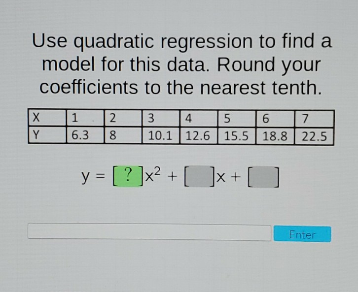 Use quadratic regression to find a
model for this data. Round your
coefficients to the nearest tenth.
X
Y
1
2
6.3 8
3
4
5
6
7
10.1 12.6 15.5 18.8 22.5
y = [?]x² + [ ]x +
Enter