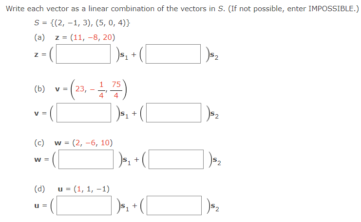 Write each vector as a linear combination of the vectors in S. (If not possible, enter IMPOSSIBLE.)
S = {(2, -1, 3), (5, 0, 4)}
(a)
z = (11, -8, 20)
Z =
S1
'2
(b) v= (23, -)
75
v =
v =
(c)
w = (2, -6, 10)
W =
52
(d)
u = (1, 1, –1)
u =
S2
