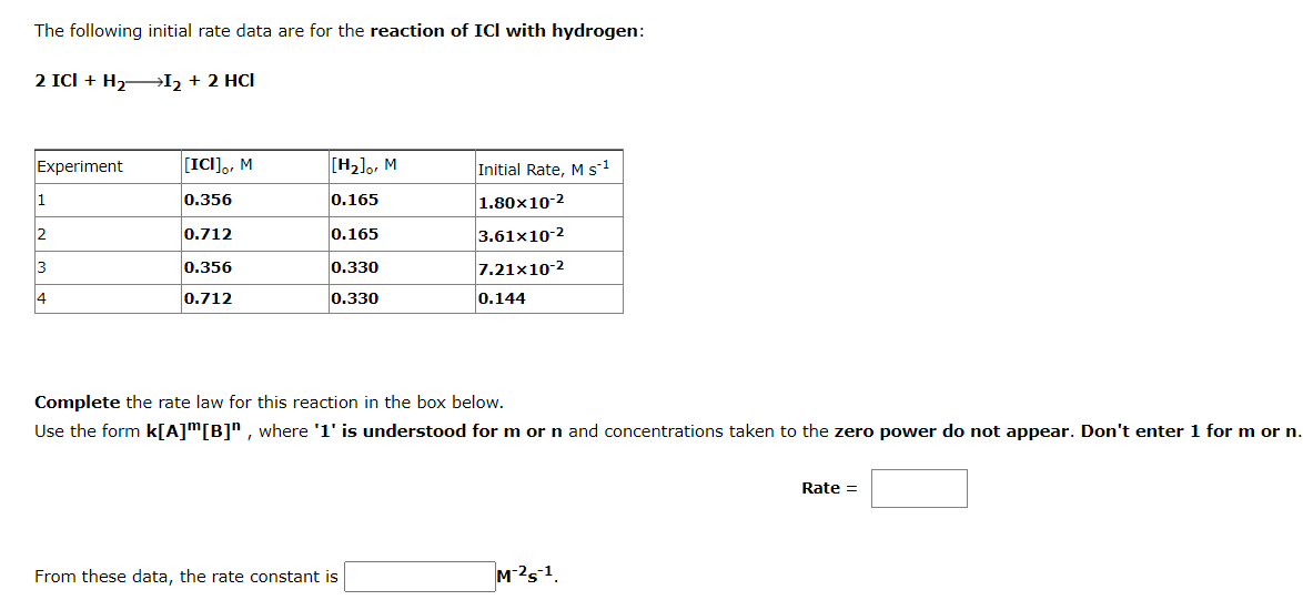 The following initial rate data are for the reaction of ICI with hydrogen:
2 ICI + H2→I2 + 2 HCI
Experiment
[IC]], M
[H2],, M
Initial Rate, M s1
1
0.356
0.165
1.80x10-2
2
0.712
0.165
3.61x10-2
3
0.356
0.330
7.21x10-2
4
0.712
0.330
0.144
Complete the rate law for this reaction in the box below.
Use the form k[A]m[B]* , where '1' is understood for m or n and concentrations taken to the zero power do not appear. Don't enter 1 for m or n.
Rate =
From these data, the rate constant is
M-251.
