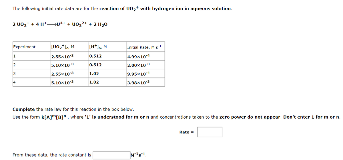 The following initial rate data are for the reaction of UO,+ with hydrogen ion in aqueous solution:
2 U02+ + 4 H+→u4+ + U02²+ + 2 H20
Experiment
[U02*]o, M
[H*]o, M
Initial Rate, Ms1
2.55x10-3
0.512
4.99x10-4
2
5.10x10-3
0.512
2.00x10-3
3
2.55x10-3
9.95x10-4
1.02
14
5.10x10-3
3.98x10-3
1.02
Complete the rate law for this reaction in the box below.
Use the form k[A]m[B]n , where '1' is understood for m or n and concentrations taken to the zero power do not appear. Don't enter 1 for m or n.
Rate =
From these data, the rate constant is
M-25-1.
