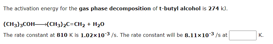 The activation energy for the gas phase decomposition of t-butyl alcohol is 274 kJ.
(CH3)3COH (CH3)2C=CH2 + H20
The rate constant at 810 K is 1.02x10 3 /s. The rate constant will be 8.11×10-3 /s at
К.
