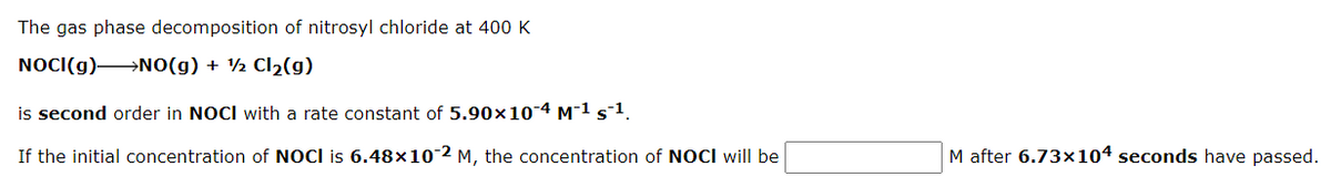 The gas phase decomposition of nitrosyl chloride at 400 K
NOCI(g) NO(g) + ½ Cl2(g)
is second order in NOCI with a rate constant of 5.90x10-4 M1 s1.
If the initial concentration of NOCI is 6.48×102 M, the concentration of NOCI will be
M after 6.73×104 seconds have passed.
