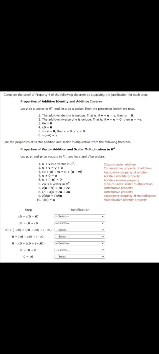 Complete the proof of Property 4 of the following theorem by supplying the justification for each step.
Properties of Additive Identity and Additive Inverse
Let v be a vector in R", and let c be a scalar. Then the properties below are true.
1. The additive identity is unique. That is, if v + u = v, then u = 0.
2. The additive inverse of v is unique. That is, if v + u = 0, then u = -v.
3. Ov = 0
4. co = 0
5. If cv = 0, then c= 0 or v= 0.
6. -(-v) = v
Use the properties of vector addition and scalar multiplication from the following theorem.
Properties of Vector Addition and Scalar Multiplication in R"
Let u, v, and w be vectors in R", and let c and d be scalars.
1. u + v is a vector in R".
2. u + v = v + u
3. (u + u) + w =u + (u + w)
4. u + 0 = u
5. u + (-u) = 0
Closure under addition
6. cu is a vector in R".
7. c(u + v) = cu + cv
8. (c + d)u = cu + du
9. c(du) = (cd)u
10. 1(u) = u
Commutative property of addition
Associative property of addition
Additive identity property
Additive inverse property
Closure under scalar multiplication
Distributive property
Distributive property
Associative property of multiplication
Multiplicative identity property
Step
Justification
c0 = c(0 + 0)
--Select--
c0 - c0 + c0
-Select--
c0 + (-c0) = (c0 + c0) + (-c0)
Select--
%3D
0 = (c0 + c0) + (-c0)
-Select-
0 = c0 + (c0 + (-c0))
--Select--
-
0 = c0 + 0
-Select---
0 = c0
-
Select---
