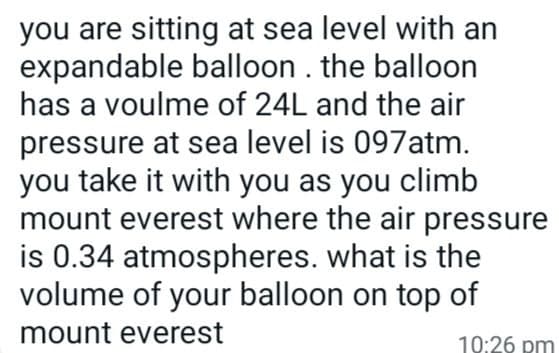 you are sitting at sea level with an
expandable balloon. the balloon
has a voulme of 24L and the air
pressure at sea level is 097atm.
you take it with you as you climb
mount everest where the air pressure
is 0.34 atmospheres. what is the
volume of your balloon on top of
mount everest
10:26 pm