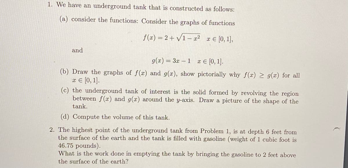 1. We have an underground tank that is constructed as follows:
(a) consider the functions: Consider the graphs of functions
f(x) = 2+ /1 – x² x
E [0,1),
and
g(x) = 3x – 1 x € [0, 1].
(b) Draw the graphs of f(x) and g(x), show pictorially why f(x) > g(x) for all
x € [0, 1].
(c) the underground tank of interest is the solid formed by revolving the region
between f(x) and g(x) around the y-axis. Draw a picture of the shape of the
tank.
(d) Compute the volume of this tank.
2. The highest point of the underground tank from Problem 1, is at depth 6 feet from
the surface of the earth and the tank is filled with gasoline (weight of 1 cubic foot is
46.75 pounds).
What is the work done in emptying the tank by bringing the gasoline to 2 feet above
the surface of the earth?
