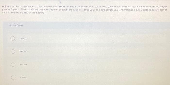 Animals, Inc. is considering a machine that will cost $18,000 and which can be sold after 3 years for $2,000. The machine will save Animals costs of $18,000 per
year for 3 years. The machine will be depreciated on a straight line basis over three years to a zero salvage value. Animals has a 20% tax rate and a 10% cost of
capital. What is the NPV of the machine?
Multiple Choice
$21997
$26.580
$22,797
$20796