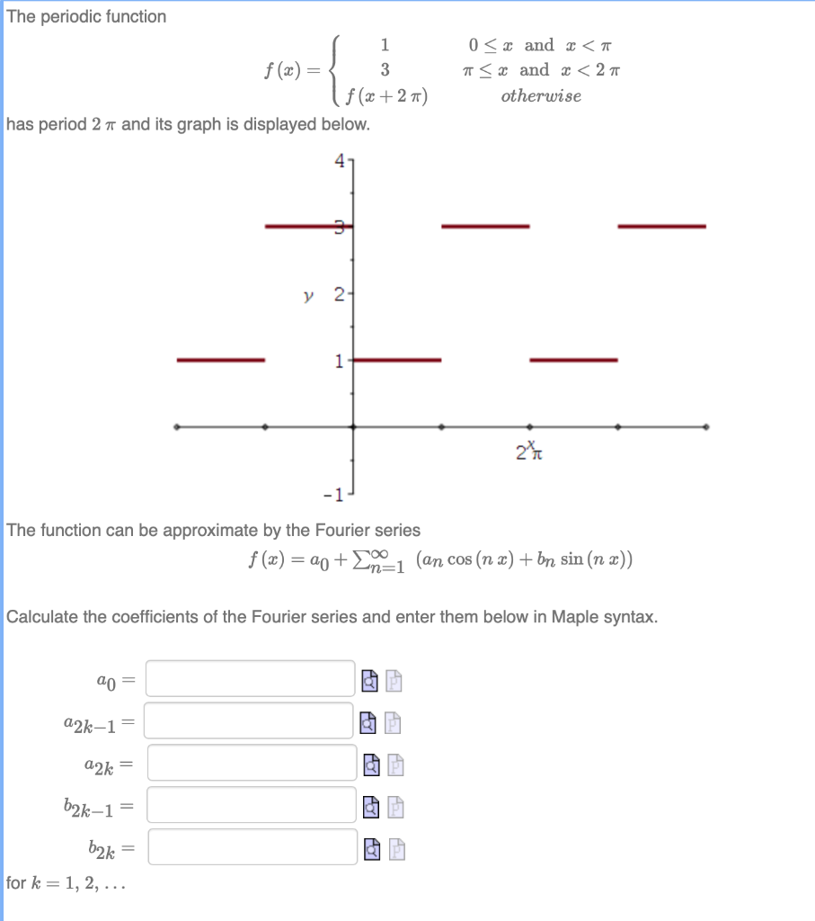 The periodic function
1
0 <¤ and x < T
f (æ) =
3
T <x and < 2 T
f (x +2 7)
has period 2 T and its graph is displayed below.
otherwise
4
у 2-
1
2%
-1
The function can be approximate by the Fourier series
f (x) = ao +Eo0, (an cos (n x)+ bn sin (n x))
Ln=1
Calculate the coefficients of the Fourier series and enter them below in Maple syntax.
ao =
a2k–1=
a2k =
b2k–1=
b2k =
for k = 1, 2, ...
