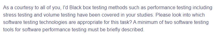 As a courtesy to all of you, I'd Black box testing methods such as performance testing including
stress testing and volume testing have been covered in your studies. Please look into which
software testing technologies are appropriate for this task? A minimum of two software testing
tools for software performance testing must be briefly described.