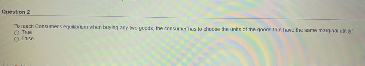 Quèstion 2
"To reach Consumer's equilibrium when buying any two goods, the consumer has to choose the units of the goods that have the same marginal utility"
O True
O False
