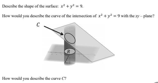 Describe the shape of the surface: x? + y² = 9.
How would you describe the curve of the intersection of x? + y? = 9 with the xy – plane?
C
R
How would you describe the curve C?
