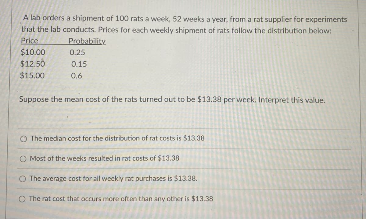 A lab orders a shipment of 100 rats a week, 52 weeks a year, from a rat supplier for experiments
that the lab conducts. Prices for each weekly shipment of rats follow the distribution below:
Price
Probability.
$10.00
0.25
$12.50
0.15
$15.00
0.6
Suppose the mean cost of the rats turned out to be $13.38 per week. Interpret this value.
The median cost for the distribution of rat costs is $13.38
O Most of the weeks resulted in rat costs of $13.38
The average cost for all weekly rat purchases is $13.38.
The rat cost that occurs more often than any other is $13.38