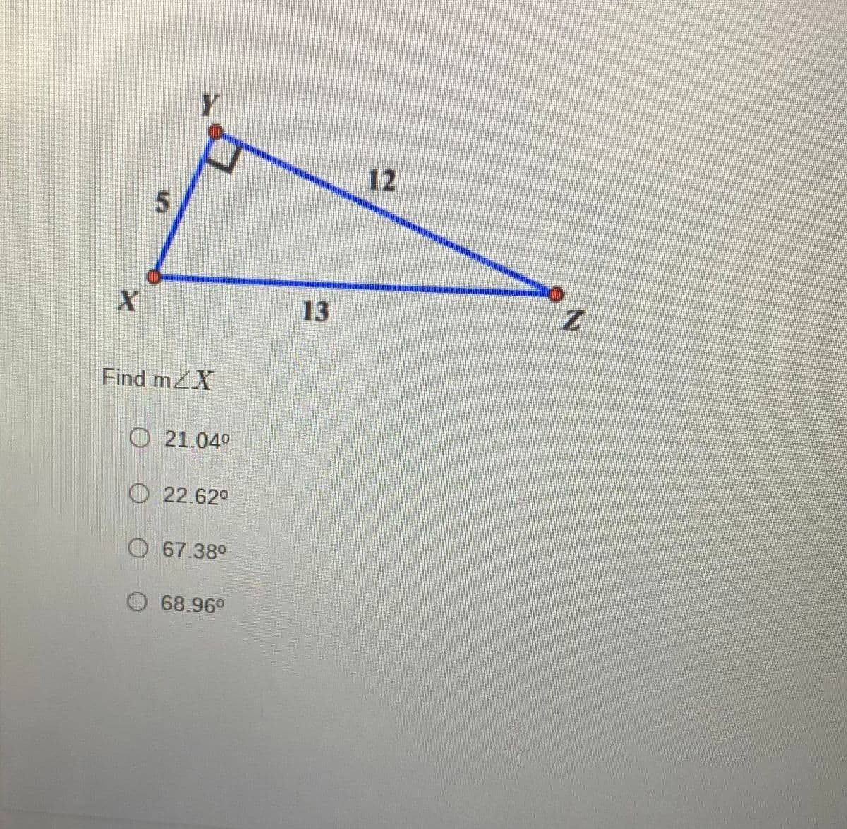 ### Geometry Exercise: Finding an Angle in a Triangle

In the diagram, we have a triangle XYZ. The sides of the triangle are labeled as follows:
- Side XY = 5 units
- Side YZ = 12 units
- Side XZ = 13 units

Point Y has a right angle (indicated by a small square). This means triangle XYZ is a right triangle. Given this information, you are asked to find the measure of angle ∠X.

The options provided are:
- 21.04°
- 22.62°
- 67.38°
- 68.96°

### Detailed Explanation:

1. **Right Triangle Properties:** 
   - In a right triangle, the side opposite the right angle (90°) is the hypotenuse. In this triangle, XZ is the hypotenuse with a length of 13 units.
   - The other two sides are known as the legs. Here, XY = 5 units and YZ = 12 units.

2. **Using Trigonometric Ratios:**
   - To determine angle ∠X, we can use the trigonometric functions sine (sin), cosine (cos), or tangent (tan). For right triangle calculations, these functions relate the angles to the lengths of the sides:
     - sine: \(\sin(\theta) = \frac{\text{opposite side}}{\text{hypotenuse}}\)
     - cosine: \(\cos(\theta) = \frac{\text{adjacent side}}{\text{hypotenuse}}\)
     - tangent: \(\tan(\theta) = \frac{\text{opposite side}}{\text{adjacent side}}\)

3. **Calculation for Angle ∠X:**
   - To find angle ∠X at vertex X, we use the legs XY and YZ since they are known:
     - \(\tan(\angle X) = \frac{YZ}{XY} = \frac{12}{5}\)

   - Finding the angle:
     - \(\angle X = \tan^{-1}(\frac{12}{5})\)

4. **Using a Calculator:**
   - Use a scientific calculator or an online calculator to find the inverse tangent value (tan^-1).
   - \(\angle X \approx 67.38°\)

Therefore, the correct answer for the measure of angle ∠X is:

- **67