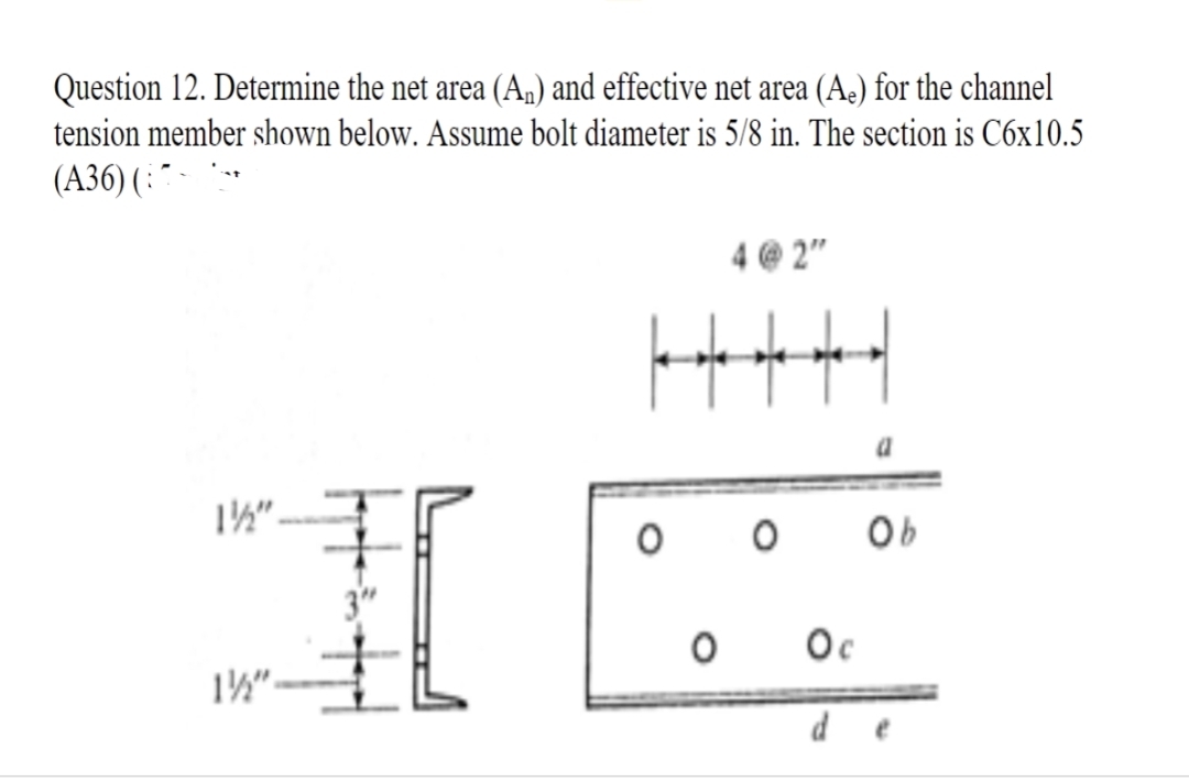 Question 12. Determine the net area (An) and effective net area (A) for the channel
tension member shown below. Assume bolt diameter is 5/8 in. The section is C6x10.5
(A36) (-
1½"
lapttp
4@2"
le ole ole ole
o o ob
O
Ос