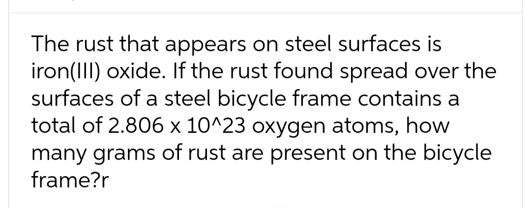 The rust that appears on steel surfaces is
iron(III) oxide. If the rust found spread over the
surfaces of a steel bicycle frame contains a
total of 2.806 x 10^23 oxygen atoms, how
many grams of rust are present on the bicycle
frame?r