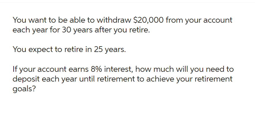 You want to be able to withdraw $20,000 from your account
each year for 30 years after you retire.
You expect to retire in 25 years.
If your account earns 8% interest, how much will you need to
deposit each year until retirement to achieve your retirement
goals?