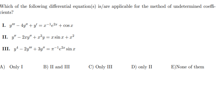 Which of the following differential equation(s) is/are applicable for the method of undetermined coeffi-
cients?
I. y" – 4y" + y = x-le2¤ + cos x
II. y/" – 2xy" + x²y = x sin x + x²
III. y4 – 2y" + 3y" = -'e2" sin
A) Only I
В) II and III
C) Only III
D) only II
E)None of them
