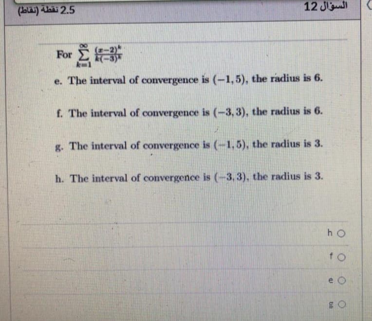 25 نقطة )تقاط(
السؤال 12
For
e. The interval of convergence is (-1,5), the radius is 6.
f. The interval of convergence is (-3, 3), the radius is 6.
g. The interval of convergence is (-1,5), the radius is 3.
h. The interval of convergence is (-3, 3), the radius is 3.
h O
