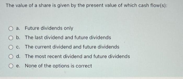 The value of a share is given by the present value of which cash flow(s):
O a. Future dividends only
Ob. The last dividend and future dividends
c. The current dividend and future dividends
d.
The most recent dividend and future dividends
e. None of the options is correct