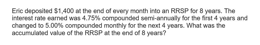 Eric deposited $1,400 at the end of every month into an RRSP for 8 years. The
interest rate earned was 4.75% compounded semi-annually for the first 4 years and
changed to 5.00% compounded monthly for the next 4 years. What was the
accumulated value of the RRSP at the end of 8 years?