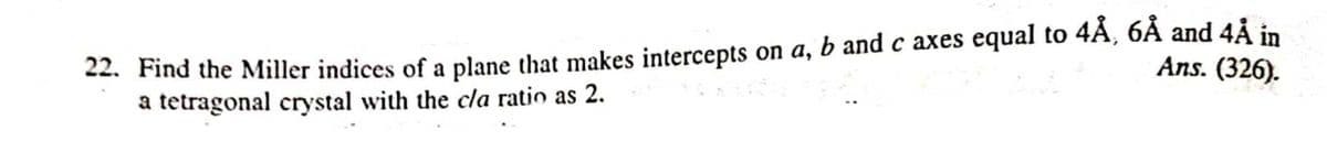 22. Find the Miller indices of a plane that makes intercepts on a, b andc axes equal to 4A, 6A and 4Å in
a tetragonal crystal with the cla ratio as 2.
Ans. (326).
