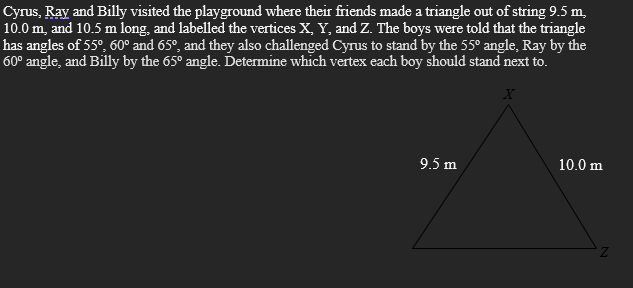 Cyrus, Ray and Billy visited the playground where their friends made a triangle out of string 9.5 m,
10.0 m, and 10.5 m long, and labelled the vertices X, Y, and Z. The boys were told that the triangle
has angles of 55°, 60° and 65°, and they also challenged Cyrus to stand by the 55° angle, Ray by the
60° angle, and Billy by the 65° angle. Determine which vertex each boy should stand next to.
9.5 m
10.0 m
Z.
