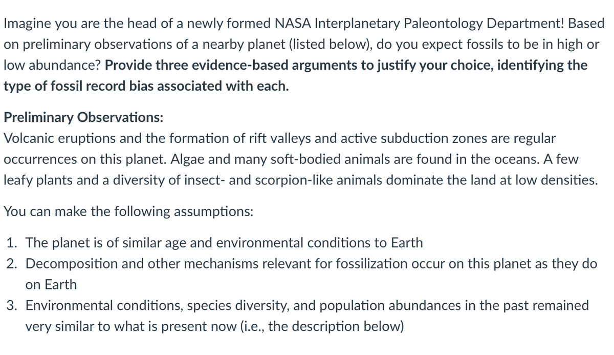 Imagine you are the head of a newly formed NASA Interplanetary Paleontology Department! Based
on preliminary observations of a nearby planet (listed below), do you expect fossils to be in high or
low abundance? Provide three evidence-based arguments to justify your choice, identifying the
type of fossil record bias associated with each.
Preliminary Observations:
Volcanic eruptions and the formation of rift valleys and active subduction zones are regular
occurrences on this planet. Algae and many soft-bodied animals are found in the oceans. A few
leafy plants and a diversity of insect- and scorpion-like animals dominate the land at low densities.
You can make the following assumptions:
1. The planet is of similar age and environmental conditions to Earth
2. Decomposition and other mechanisms relevant for fossilization occur on this planet as they do
on Earth
3. Environmental conditions, species diversity, and population abundances in the past remained
very similar to what is present now (i.e., the description below)
