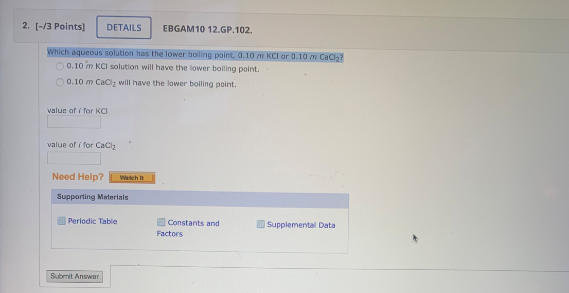 2. [-/3 Points]
DETAILS
EBGAM10 12.GP.102.
Which aqueous solution has the lower boiling point, 0.10 m KCI or 0.10 m CaCl,?
O 0.10 m KCI solution will have the lower boiling point.
O 0.10 m CaCI2 will have the lower boiling point.
value of i for KCI
value of i for CaCl2
Need Help?
Watch It
Supporting Materials
O Periodic Table
Constants and
I Supplemental Data
Factors
Submit Answer
