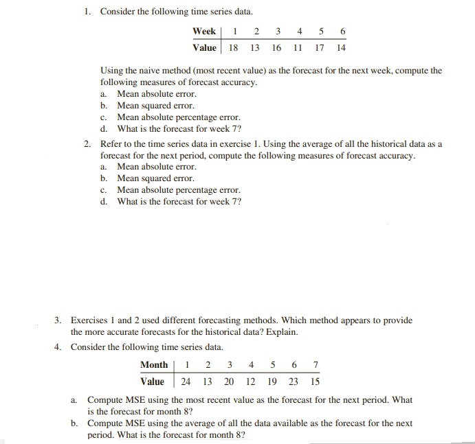1. Consider the following time series data.
Week | 1 2 3 4 5 6
Value 18 13 16 11 17 14
Using the naive method (most recent value) as the forecast for the next week, compute the
following measures of forecast accuracy.
a. Mean absolute error.
b. Mean squared error.
c. Mean absolute percentage error.
d. What is the forecast for week 7?
2. Refer to the time series data in exercise 1. Using the average of all the historical data as a
forecast for the next period, compute the following measures of forecast accuracy.
a. Mean absolute error.
b. Mean squared error.
c. Mean absolute percentage error.
d. What is the forecast for week 7?
3. Exercises 1 and 2 used different forecasting methods. Which method appears to provide
the more accurate forecasts for the historical data? Explain.
4. Consider the following time series data.
Month | 1 2 3 4 5 6 7
Value
24 13 20 12 19 23 15
a. Compute MSE using the most recent value as the forecast for the next period. What
is the forecast for month 8?
b. Compute MSE using the average of all the data available as the forecast for the next
period. What is the forecast for month 8?
