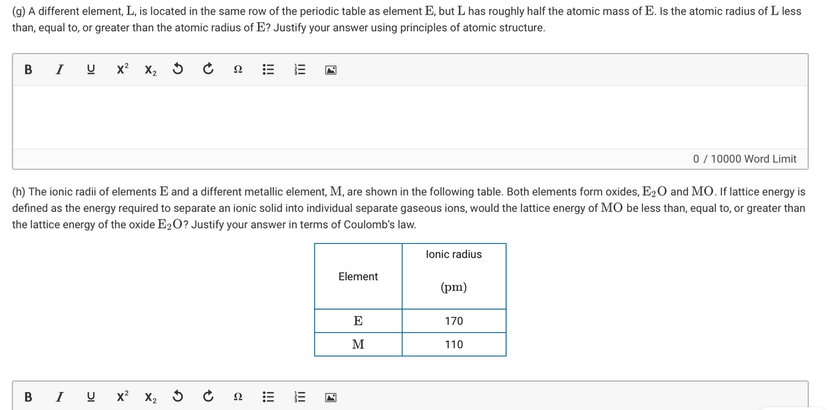 (g) A different element, L, is located in the same row of the periodic table as element E, but L has roughly half the atomic mass of E. Is the atomic radius of L less
than, equal to, or greater than the atomic radius of E? Justify your answer using principles of atomic structure.
В
I
x2 X2
Ω
0 / 10000 Word Limit
(h) The ionic radii of elements E and a different metallic element, M, are shown in the following table. Both elements form oxides, E20 and MO. If lattice energy is
defined as the energy required to separate an ionic solid into individual separate gaseous ions, would the lattice energy of MO be less than, equal to, or greater than
the lattice energy of the oxide E2O? Justify your answer in terms of Coulomb's law.
lonic radius
Element
(pm)
E
170
M
110
B I U x? X2
Ω
!!
