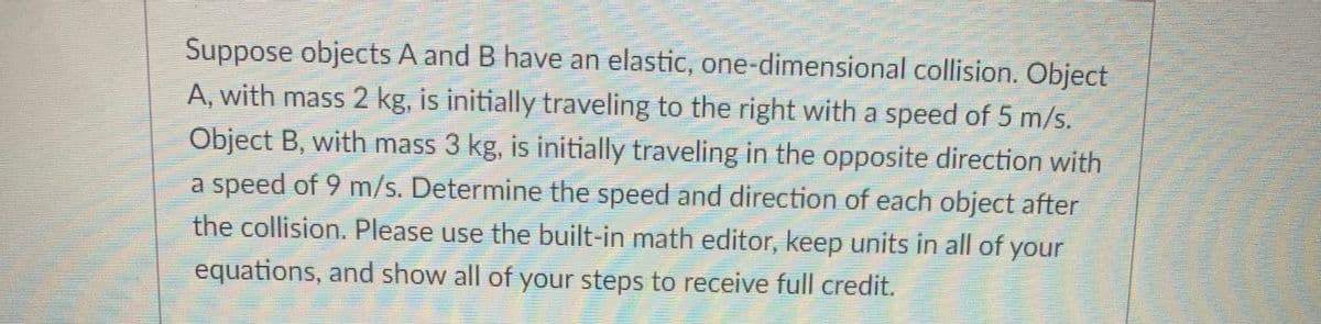 Suppose objects A and B have an elastic, one-dimensional collision. Object
A, with mass 2 kg, is initially traveling to the right with a speed of 5 m/s.
Object B, with mass 3 kg, is initially traveling in the opposite direction with
a speed of 9 m/s. Determine the speed and direction of each object after
the collision. Please use the built-in math editor, keep units in all of your
equations, and show all of your steps to receive full credit.

