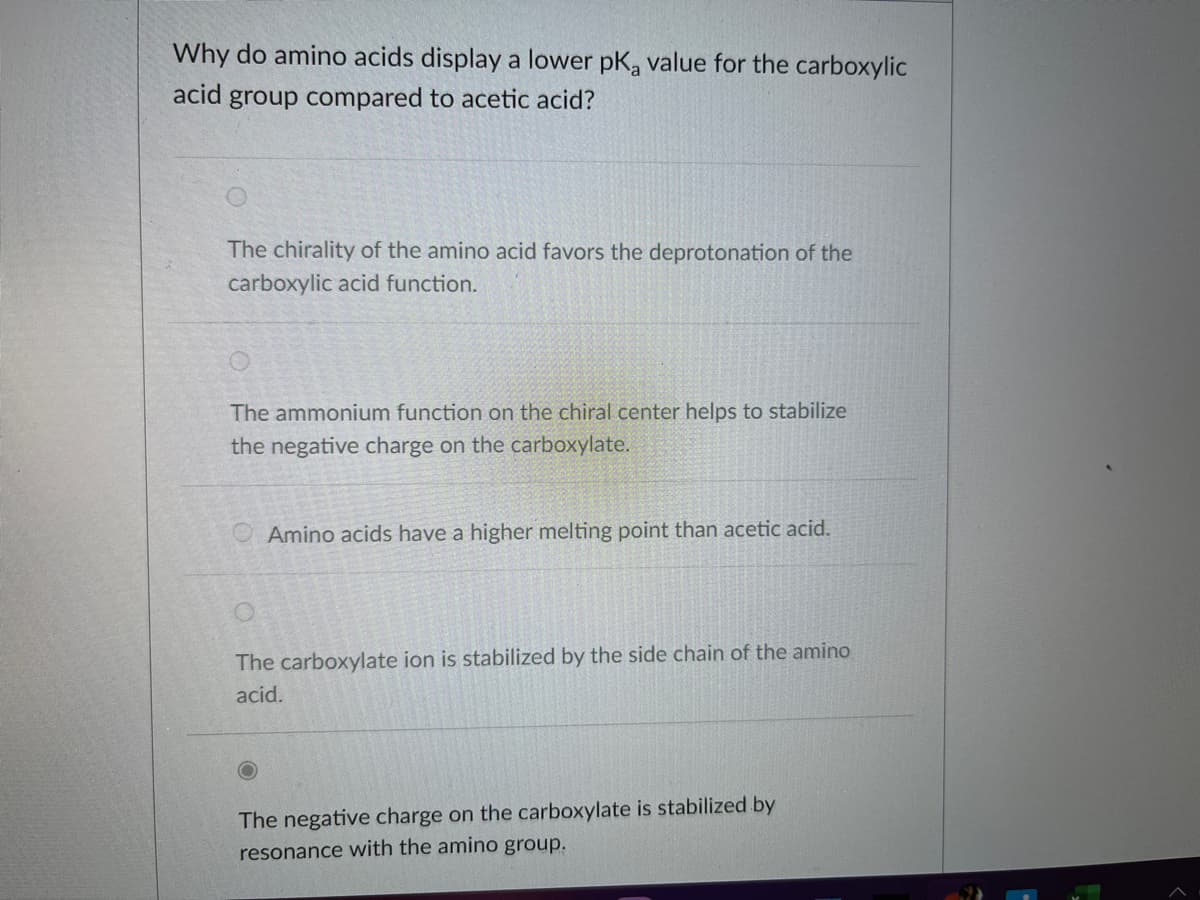 Why do amino acids display a lower pKa value for the carboxylic
acid group compared to acetic acid?
The chirality of the amino acid favors the deprotonation of the
carboxylic acid function.
The ammonium function on the chiral center helps to stabilize
the negative charge on the carboxylate.
Amino acids have a higher melting point than acetic acid.
The carboxylate ion is stabilized by the side chain of the amino
acid.
The negative charge on the carboxylate is stabilized by
resonance with the amino group.
