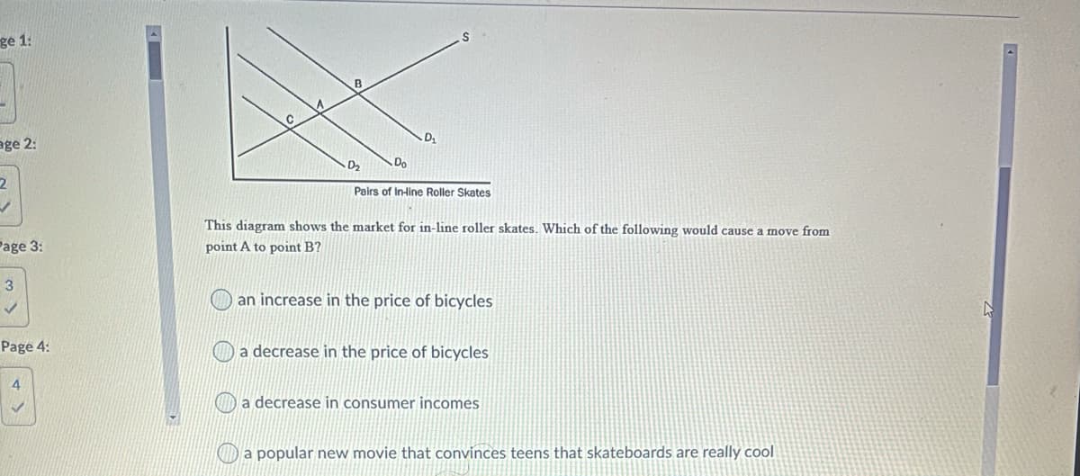 ge 1:
C
age 2:
Do
Pairs of Inline Roller Skates
This diagram shows the market for in-line roller skates. Which of the following would cause a move from
Page 3:
point A to point B?
3
an increase in the price of bicycles
Page 4:
a decrease in the price of bicycles
a decrease in consumer incomes
Da popular new movie that convinces teens that skateboards are really cool
