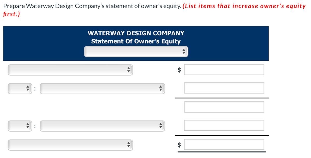 Prepare Waterway Design Company's statement of owner's equity. (List items that increase owner's equity
first.)
◄►
WATERWAY DESIGN COMPANY
Statement Of Owner's Equity
$
$