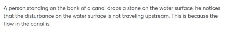 A person standing on the bank of a canal drops a stone on the water surface, he notices
that the disturbance on the water surface is not traveling upstream. This is because the
flow in the canal is
