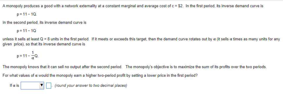 A monopoly produces a good with a network externality at a constant marginal and average cost of c = $2. In the first period, its inverse demand curve is
p=11-10.
In the second period, its inverse demand curve is
p=11-10
unless it sells at least Q = 8 units in the first period. If it meets or exceeds this target, then the demand curve rotates out by a (it sells a times as many units for any
given price), so that its inverse demand curve is
The monopoly knows that it can sell no output after the second period. The monopoly's objective is to maximize the sum of its profits over the two periods.
For what values of a would the monopoly earn a higher two-period profit by setting a lower price in the first period?
If a is
(round your answer to two decimal places)