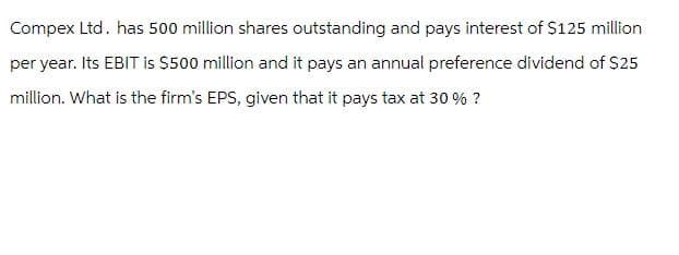 Compex Ltd. has 500 million shares outstanding and pays interest of $125 million
per year. Its EBIT is $500 million and it pays an annual preference dividend of $25
million. What is the firm's EPS, given that it pays tax at 30 % ?