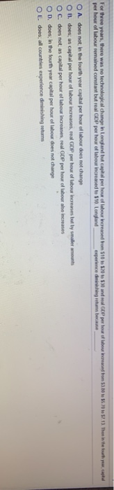 For three years, there was no technological change in Longland but capital per hour of labour increased from $10 to $20 to $30 and real GDP per hour of labour increased from $3.80 to $5.70 to $7.13. Then in the fourth year, capital
per hour of labour remained constant but real GDP per hour of labour increased to $10. Longland, experience diminishing retums because,
OA. does not in the fourth year capital per hour of labour does not change
OB. does; as capital per hour of labour increases, real GDP per hour of labour increases but by smaller amounts
OC. does not; as capital per hour of labour increases, real GDP per hour of labour also increases
OD. does; in the fourth year capital per hour of labour does not change
OE. does; all countries experience diminishing returns