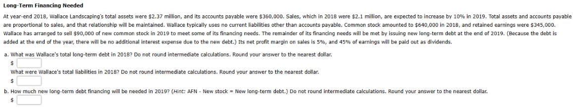 Long-Term Financing Needed
At year-end 2018, Wallace Landscaping's total assets were $2.37 million, and its accounts payable were $360,000. Sales, which in 2018 were $2.1 million, are expected to increase by 10% in 2019. Total assets and accounts payable
are proportional to sales, and that relationship will be maintained. Wallace typically uses no current liabilities other than accounts payable. Common stock amounted to $640,000 in 2018, and retained earnings were $345,000.
Wallace has arranged to sell $90,000 of new common stock in 2019 to meet some of its financing needs. The remainder of its financing needs will be met by issuing new long-term debt the end of 2019. (Because the debt is
added at the end of the year, there will be no additional interest expense due to the new debt.) Its net profit margin on sales is 5%, and 45% of earnings will be paid out as dividends.
a. What was Wallace's total long-term debt in 2018? Do not round intermediate calculations. Round your answer to the nearest dollar.
$
What were Wallace's total liabilities in 2018? Do not round intermediate calculations. Round your answer to the nearest dollar.
$
b. How much new long-term debt financing will be needed in 2019? (Hint: AFN - New stock = New long-term debt.) Do not round intermediate calculations. Round your answer to the nearest dollar.
$