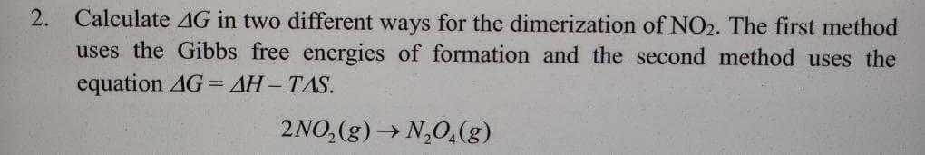 2. Calculate 4G in two different ways for the dimerization of NO2. The first method
uses the Gibbs free energies of formation and the second method uses the
equation AG = AH-TAS.
2NO₂ (g) →N₂O4(g)