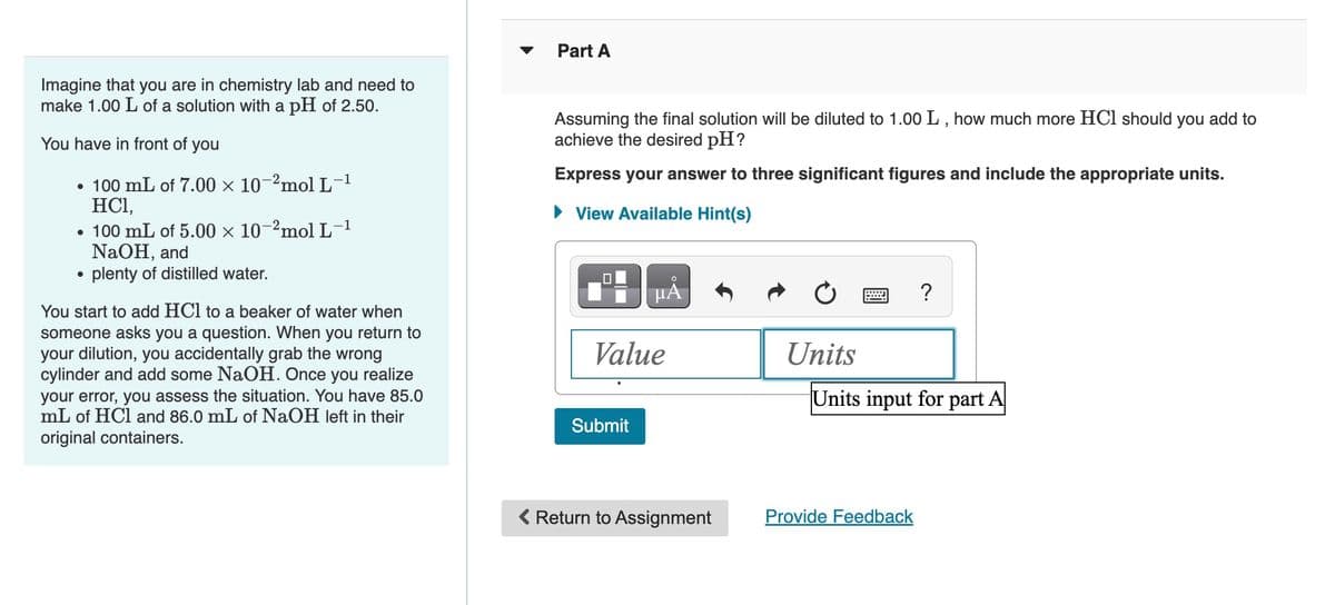 Imagine that you are in chemistry lab and need to
make 1.00 L of a solution with a pH of 2.50.
You have in front of you
-1
• 100 mL of 7.00 × 10-2mol L-¹
HC1,
• 100 mL of 5.00 × 10-2mol L-¹
NaOH, and
• plenty of distilled water.
You start to add HCl to a beaker of water when
someone asks you a question. When you return to
your dilution, you accidentally grab the wrong
cylinder and add some NaOH. Once you realize
your error, you assess the situation. You have 85.0
mL of HCl and 86.0 mL of NaOH left in their
original containers.
Part A
Assuming the final solution will be diluted to 1.00 L, how much more HCl should you add to
achieve the desired pH?
Express your answer to three significant figures and include the appropriate units.
► View Available Hint(s)
HA
Value
Submit
< Return to Assignment
Units
?
Units input for part A
Provide Feedback